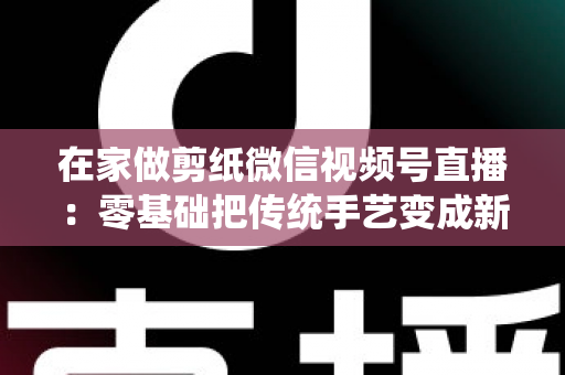 在家做剪纸微信视频号直播：零基础把传统手艺变成新收入的实用指南