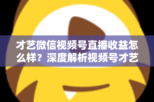 才艺微信视频号直播收益怎么样?深度解析视频号才艺主播赚钱模式与变现前景 才艺微信视频号直播收益怎么样?深度解析视频号才艺主播赚钱模式与变现前景
