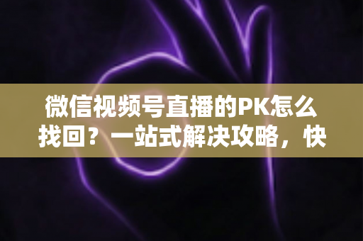 微信视频号直播的PK怎么找回？一站式解决攻略，快速恢复直播PK功能与回放记录