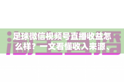 足球微信视频号直播收益怎么样？一文看懂收入来源、收益水平与变现技巧