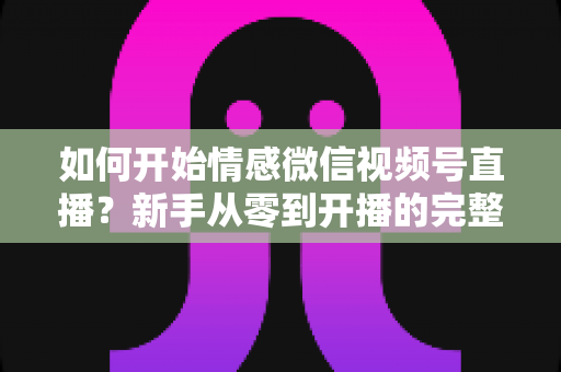 如何开始情感微信视频号直播？新手从零到开播的完整实战指南