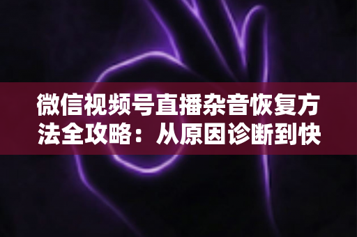 微信视频号直播杂音恢复方法全攻略：从原因诊断到快速修复，一步不落还原清晰音质