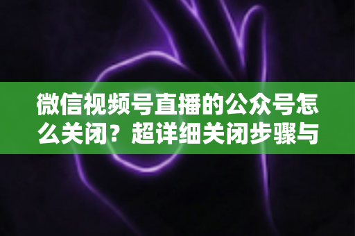 微信视频号直播的公众号怎么关闭？超详细关闭步骤与避坑指南一次讲清