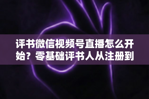 评书微信视频号直播怎么开始？零基础评书人从注册到开播的完整实战指南