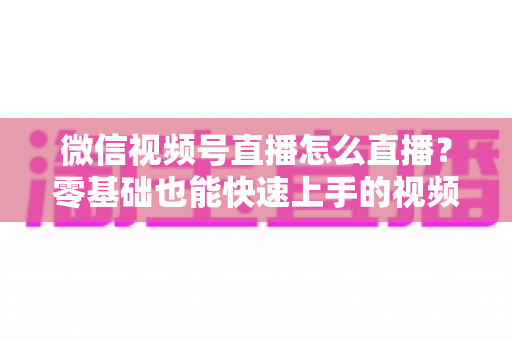 微信视频号直播怎么直播?零基础也能快速上手的视频号直播全流程实操指南 微信视频号直播怎么直播?零基础也能快速上手的视频号直播全流程实操指南