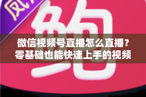 微信视频号直播怎么直播？零基础也能快速上手的视频号直播全流程实操指南