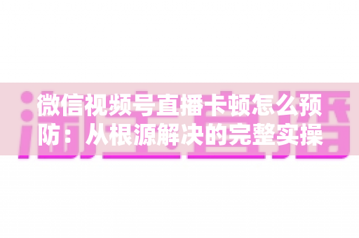 微信视频号直播卡顿怎么预防：从根源解决的完整实操指南