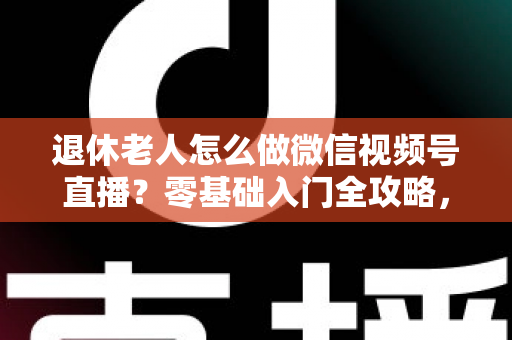 退休老人怎么做微信视频号直播？零基础入门全攻略，助您玩转晚年精彩生活