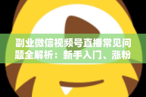 副业微信视频号直播常见问题全解析：新手入门、涨粉变现与避坑指南一篇文章讲透