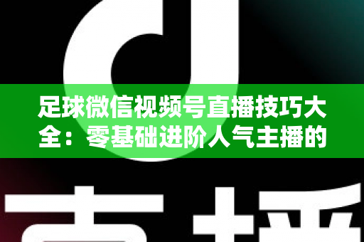 足球微信视频号直播技巧大全：零基础进阶人气主播的完整实战指南