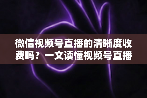 微信视频号直播的清晰度收费吗？一文读懂视频号直播画质与费用真相