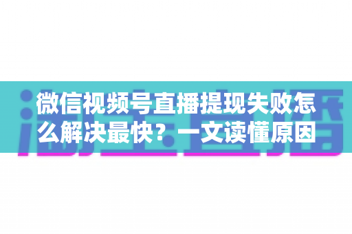 微信视频号直播提现失败怎么解决最快？一文读懂原因排查与高效处理指南