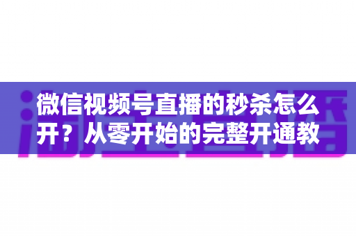微信视频号直播的秒杀怎么开？从零开始的完整开通教程与爆款运营秘籍