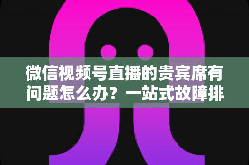 微信视频号直播的贵宾席有问题怎么办？一站式故障排查与解决全攻略
