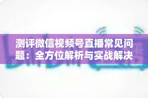 测评微信视频号直播常见问题:全方位解析与实战解决方案指南 测评微信视频号直播常见问题:全方位解析与实战解决方案指南