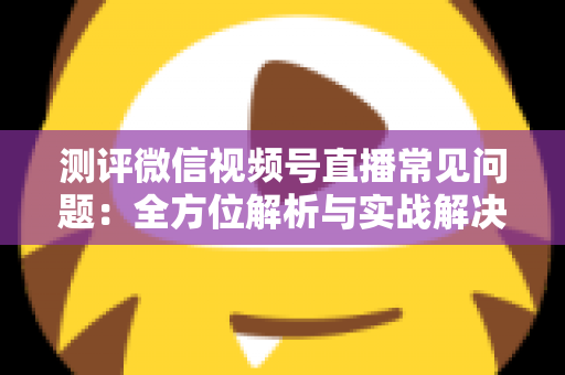 测评微信视频号直播常见问题：全方位解析与实战解决方案指南