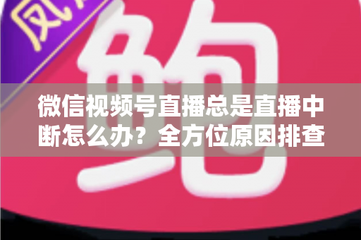 微信视频号直播总是直播中断怎么办?全方位原因排查与实用解决方案指南 微信视频号直播总是直播中断怎么办?全方位原因排查与实用解决方案指南