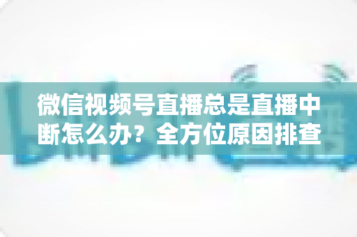 微信视频号直播总是直播中断怎么办？全方位原因排查与实用解决方案指南