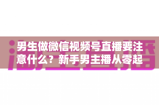 男生做微信视频号直播要注意什么？新手男主播从零起号的避坑与实战全攻略