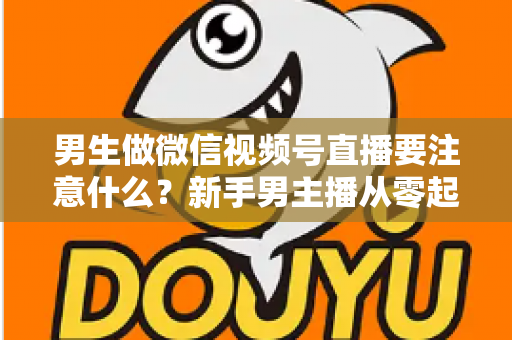 男生做微信视频号直播要注意什么？新手男主播从零起号的避坑与实战全攻略