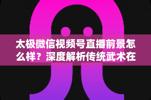太极微信视频号直播前景怎么样？深度解析传统武术在短视频直播时代的机遇与挑战