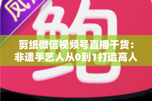 剪纸微信视频号直播干货：非遗手艺人从0到1打造高人气直播间的实战宝典