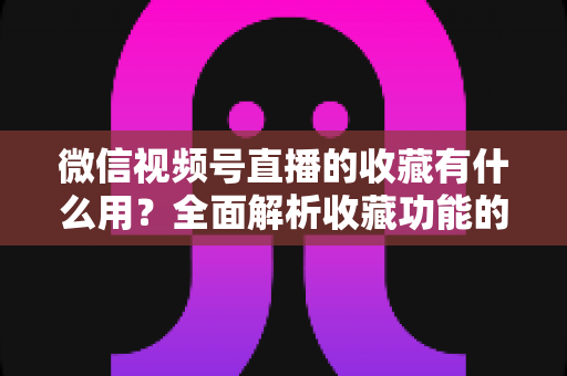 微信视频号直播的收藏有什么用？全面解析收藏功能的价值与实战技巧