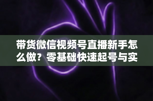 带货微信视频号直播新手怎么做?零基础快速起号与实战变现全攻略 带货微信视频号直播新手怎么做?零基础快速起号与实战变现全攻略