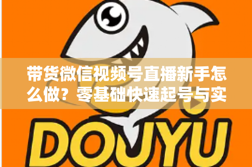 带货微信视频号直播新手怎么做？零基础快速起号与实战变现全攻略