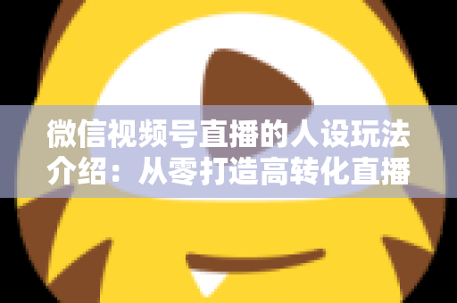 微信视频号直播的人设玩法介绍：从零打造高转化直播间人设的完整实战指南