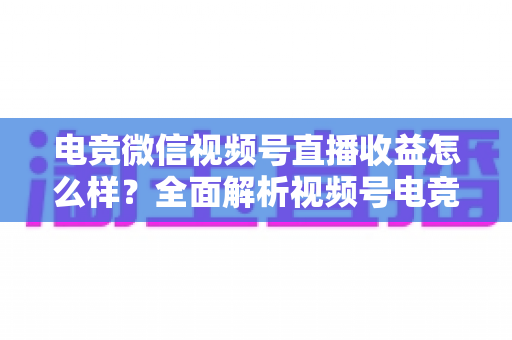 电竞微信视频号直播收益怎么样？全面解析视频号电竞直播的赚钱方式与真实收入水平