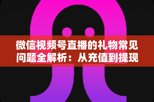微信视频号直播的礼物常见问题全解析：从充值到提现，主播与观众必备的实用指南