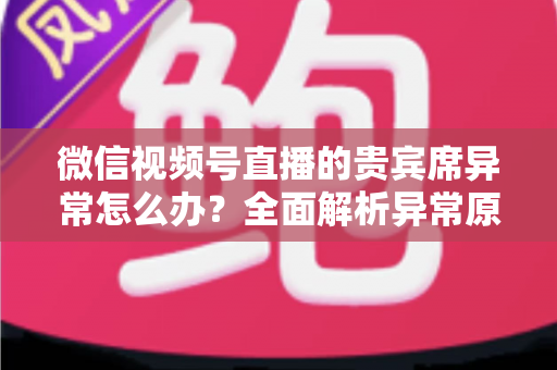 微信视频号直播的贵宾席异常怎么办?全面解析异常原因与快速解决方案 微信视频号直播的贵宾席异常怎么办?全面解析异常原因与快速解决方案