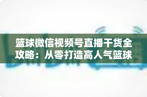 篮球微信视频号直播干货全攻略：从零打造高人气篮球直播间的实战指南