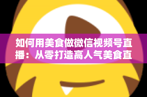如何用美食做微信视频号直播：从零打造高人气美食直播间的完整实战指南