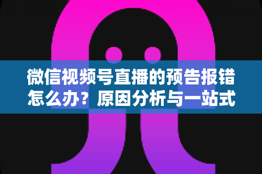 微信视频号直播的预告报错怎么办？原因分析与一站式解决方案指南