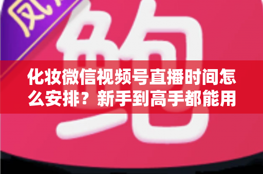 化妆微信视频号直播时间怎么安排？新手到高手都能用的时间规划全攻略