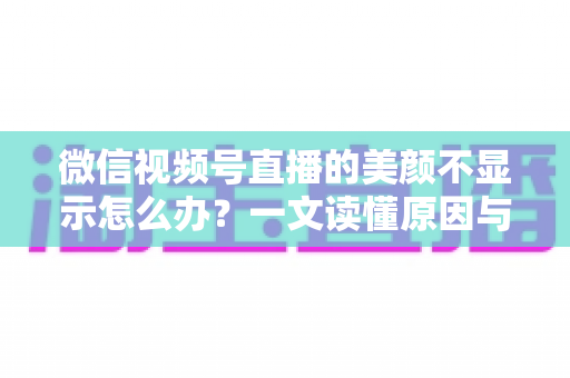 微信视频号直播的美颜不显示怎么办？一文读懂原因与实用解决技巧