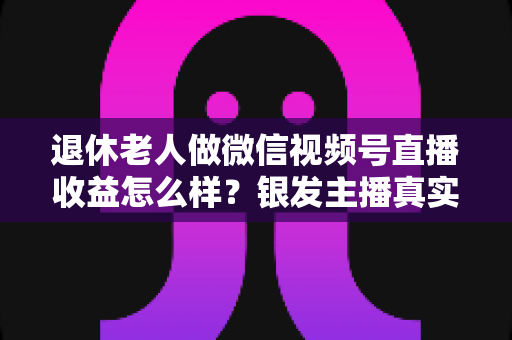 退休老人做微信视频号直播收益怎么样？银发主播真实收入与变现全攻略