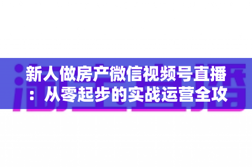 新人做房产微信视频号直播:从零起步的实战运营全攻略 新人做房产微信视频号直播:从零起步的实战运营全攻略