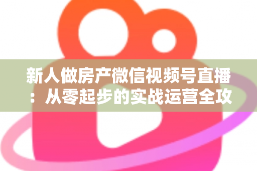 新人做房产微信视频号直播：从零起步的实战运营全攻略