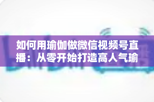 如何用瑜伽做微信视频号直播：从零开始打造高人气瑜伽直播间的完整指南