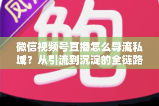 微信视频号直播怎么导流私域？从引流到沉淀的全链路实战指南