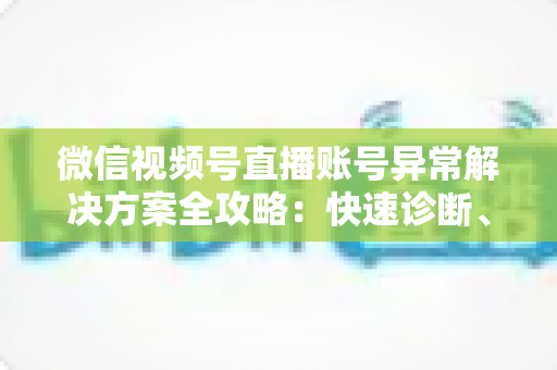 微信视频号直播账号异常解决方案全攻略：快速诊断、高效申诉与长效预防一站式指南