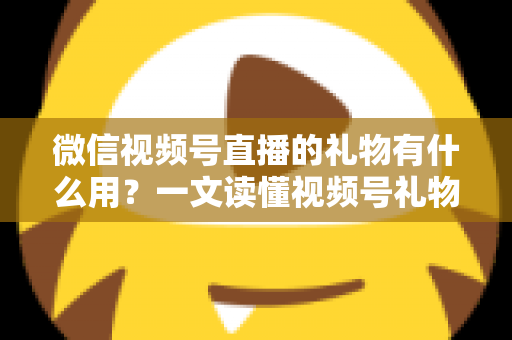 微信视频号直播的礼物有什么用？一文读懂视频号礼物功能、收益机制与实用玩法