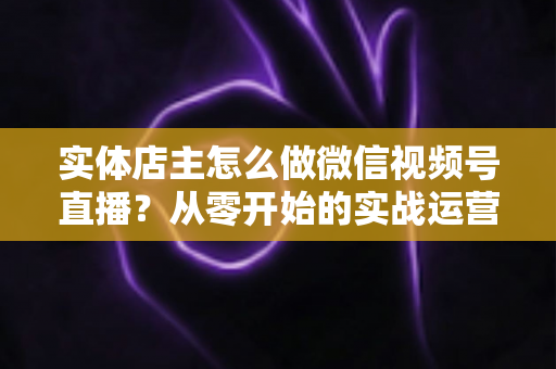 实体店主怎么做微信视频号直播？从零开始的实战运营全攻略