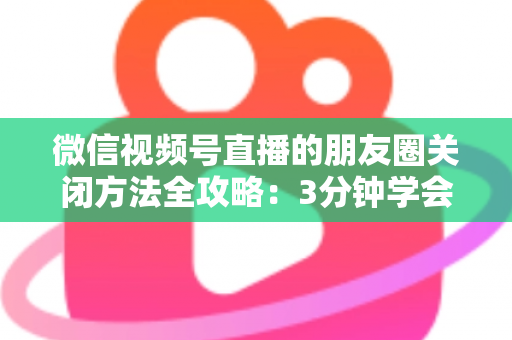 微信视频号直播的朋友圈关闭方法全攻略：3分钟学会隐私设置，还原一个清爽不打扰的朋友圈