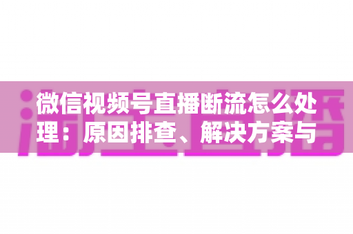微信视频号直播断流怎么处理：原因排查、解决方案与预防全指南