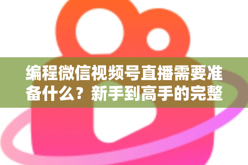 编程微信视频号直播需要准备什么？新手到高手的完整装备清单与实战指南