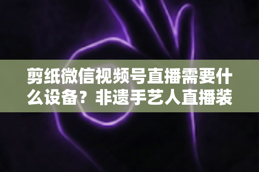 剪纸微信视频号直播需要什么设备？非遗手艺人直播装备一站式全攻略